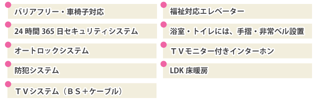 バリアフリー・車椅子対応,福祉対応エレベーター,24時間365日セキュリティシステム,浴室・トイレには、手摺・非常ベル設置,オートロックシステム,ＴＶモニター付きインターホン,防犯システム,LDK床暖房,ＴＶシステム（ＢＳ＋ケーブル）